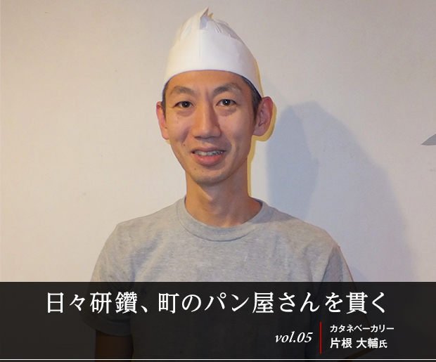 日々研鑽、町のパン屋さんを貫く
vol.05 カタネベーカリー 片根 大輔氏