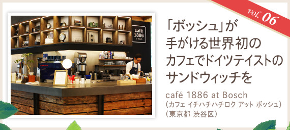 vol.06 「ボッシュ」が手がける世界初のカフェでドイツテイストのサンドウィッチを
café 1886 at Bosch(カフェ イチハチハチロク アット ボッシュ)(東京都 渋谷区)