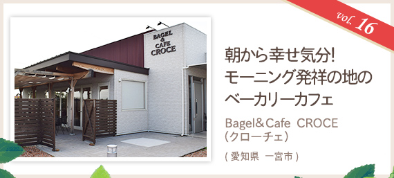 vol.16 朝から幸せ気分!モーニング発祥の地のベーカリーカフェ Bagel&Cafe CROCE(クローチェ)(愛知県 一宮市)