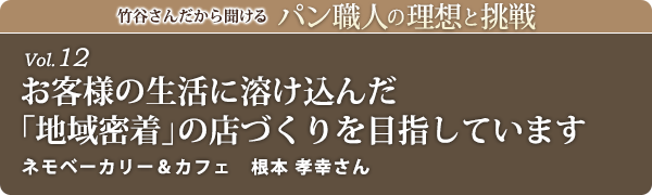 竹谷さんだから聞けるパン職人の理想と挑戦-vol.12 お客様の生活に溶け込んだ「地域密着」の店づくりを目指しています　ネモベーカリー　根本 孝幸さん