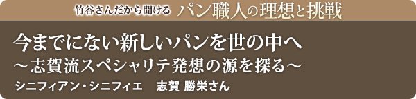 竹谷さんだから聞けるパン職人の理想と挑戦-対談vol.16 今までにない新しいパンを世の中へ～志賀流スペシャリテ発想の源を探る～
