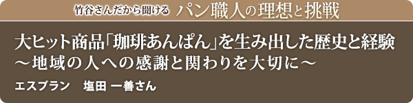 竹谷さんだから聞けるパン職人の理想と挑戦-対談vol.19
大ヒット商品「珈琲あんぱん」を生み出した歴史と経験 ～地域の人への感謝と関わりを大切に～ エスプラン 塩田 一善さん
