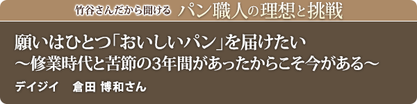 竹谷さんだから聞けるパン職人の理想と挑戦-対談vol.20
願いはひとつ「おいしいパン」を届けたい
～修業時代と苦節の3年間があったからこそ今がある～ デイジイ 倉田 博和さん