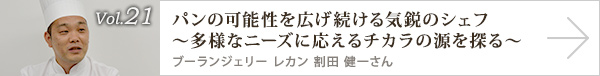  vol.21 パンの可能性を広げ続ける気鋭のシェフ
～多様なニーズに応えるチカラの源を探る～ブーランジェリー レカン　割田 健一さん