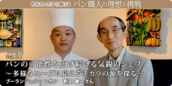 竹谷さんだから聞けるパン職人の理想と挑戦-対談vol.21
パンの可能性を広げ続ける気鋭のシェフ～多様なニーズに応えるチカラの源を探る～
ブーランジェリー レカン　割田 健一さん