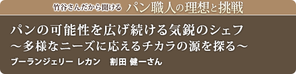 竹谷さんだから聞けるパン職人の理想と挑戦-対談vol.21
パンの可能性を広げ続ける気鋭のシェフ～多様なニーズに応えるチカラの源を探る～
ブーランジェリー レカン　割田 健一さん