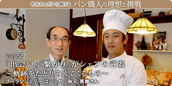 竹谷さんだから聞けるパン職人の理想と挑戦-対談vol.22
「出会い」「繋がり」がシェフの武器～軌跡をたどりみえてくるもの～
ブーランジェリー コシュカ　秋元 英樹さん