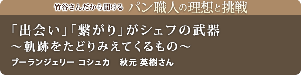 竹谷さんだから聞けるパン職人の理想と挑戦-対談vol.22
「出会い」「繋がり」がシェフの武器～軌跡をたどりみえてくるもの～
ブーランジェリー コシュカ　秋元 英樹さん