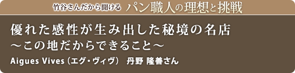 竹谷さんだから聞けるパン職人の理想と挑戦-対談vol.23
優れた感性が生み出した秘境の名店～この地だからできること～
Aigues Vives（エグ・ヴィヴ）　丹野 隆善さん