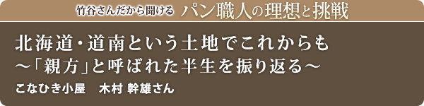 竹谷さんだから聞けるパン職人の理想と挑戦-対談vol.24
北海道・道南という土地でこれからも～「親方」と呼ばれた半生を振り返る～
こなひき小屋 木村 幹雄さん