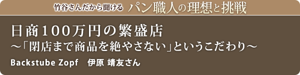 竹谷さんだから聞けるパン職人の理想と挑戦-対談vol.25
日商100万円の繁盛店～「閉店まで商品を絶やさない」というこだわり～
Backstube Zopf 伊原 靖友さん