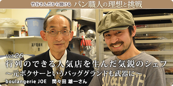 竹谷さんだから聞けるパン職人の理想と挑戦-対談vol.26 行列のできる人気店を生んだ気鋭のシェフ～元ボクサーというバッググランドも武器に～
boulangerie JOE 間々田 雄一さん
