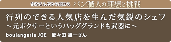 竹谷さんだから聞けるパン職人の理想と挑戦-対談vol.26 行列のできる人気店を生んだ気鋭のシェフ～元ボクサーというバッググランドも武器に～
boulangerie JOE 間々田 雄一さん
