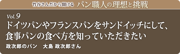竹谷さんだから聞けるパン職人の理想と挑戦-vol.9 ドイツパンやフランスパンをサンドイッチにして、食事パンの食べ方を知っていただきたい　政次郎のパン　大島 政次郎さん