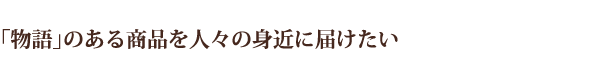 「物語」のある商品を人々の身近に届けたい