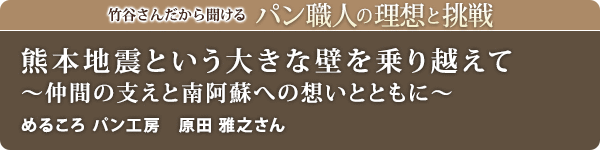 竹谷さんだから聞けるパン職人の理想と挑戦-対談vol.28 熊本地震という大きな壁を乗り越えて～仲間の支えと南阿蘇への想いとともに～
めるころ パン工房 原田 雅之さん