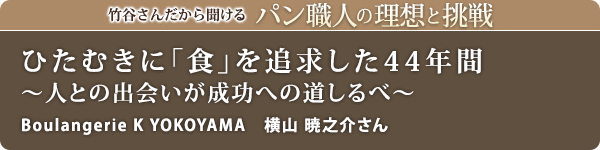 竹谷さんだから聞けるパン職人の理想と挑戦-対談vol.29 ひたむきに「食」を追求した44年間～人との出会いが成功への道しるべ～
Boulangerie K YOKOYAMA　横山 暁之介さん