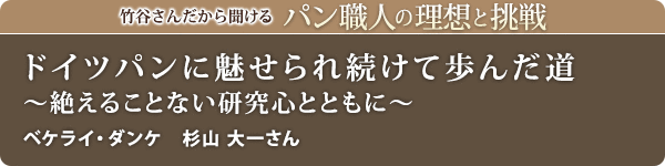 竹谷さんだから聞けるパン職人の理想と挑戦-対談vol.30 ドイツパンに魅せられ続けて歩んだ道～絶えることない研究心とともに～
ベケライ・ダンケ　杉山 大一さん