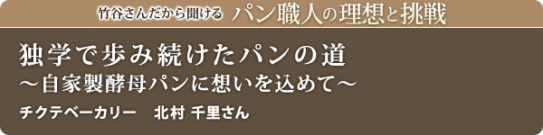 竹谷さんだから聞けるパン職人の理想と挑戦-対談vol.31 独学で歩み続けたパンの道～自家製酵母パンに想いを込めて～
チクテベーカリー　北村 千里さん
