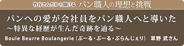 竹谷さんだから聞けるパン職人の理想と挑戦-対談vol.32 パンへの愛が会社員をパン職人へと導いた～特異な経歴が生んだ奇跡を辿る～
Boule Beurre Boulangerie（ぶーる・ぶーる・ぶらんじぇり）　草野 武さん