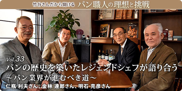 竹谷さんだから聞けるパン職人の理想と挑戦-対談Vol.33 パンの歴史を築いたレジェンドシェフが語り合う～パン業界が進むべき道～
仁瓶 利夫さん、金林 達郎さん、明石 克彦さん