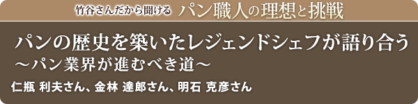 竹谷さんだから聞けるパン職人の理想と挑戦-対談Vol.33 パンの歴史を築いたレジェンドシェフが語り合う～パン業界が進むべき道～
仁瓶 利夫さん、金林 達郎さん、明石 克彦さん