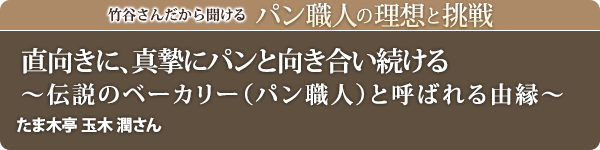 竹谷さんだから聞けるパン職人の理想と挑戦-対談vol.36 直向きに、真摯にパンと向き合い続ける～伝説のベーカリー（パン職人）と呼ばれる由縁～たま木亭 玉木 潤さん