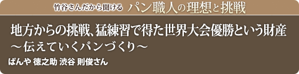竹谷さんだから聞けるパン職人の理想と挑戦-対談vol.37 地方からの挑戦、猛練習で得た世界大会優勝という財産～伝えていくパンづくり～ぱんや徳之助 渋谷 則俊さん