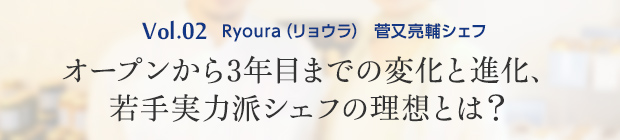 vol.2 Ryoura(リョウラ) 菅又亮輔シェフ オープンから3年目までの変化と進化、若手実力派シェフの理想とは?