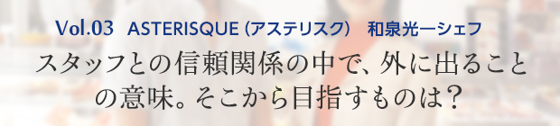vol.3 ASTERISQUE(アステリスク) 和泉光一シェフ スタッフとの信頼関係の中で、外に出ることの意味。そこから目指すものは?