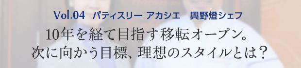 vol.4 パティスリー アカシエ 興野燈シェフ 10年を経て目指す移転オープン。次に向かう目標、理想のスタイルとは?