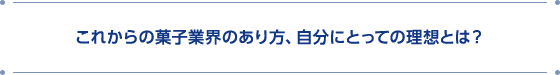 これからの菓子業界のあり方、自分にとっての理想とは?