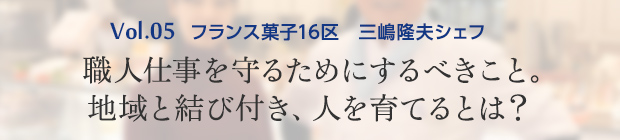 vol.5 フランス菓子16区 三嶋隆夫シェフ 職人仕事を守るためにするべきこと。地域と結び付き、人を育てるとは?