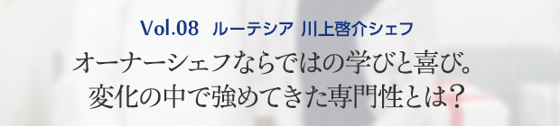 Vol.8 ルーテシア 川上啓介シェフ オーナーシェフならではの学びと喜び。変化の中で強めてきた専門性とは?