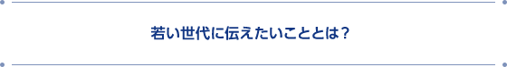 若い世代に伝えたいこととは?