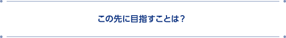 この先に目指すことは?