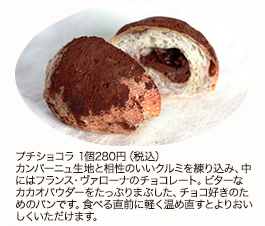 プチショコラ　1個280円(税込)カンパーニュ生地と相性のいいクルミを練り込み、中にはフランス・ヴァローナのチョコレート。ビターなカカオパウダーをたっぷりまぶした、チョコ好きのためのパンです。食べる直前に軽く温め直すとよりおいしくいただけます。