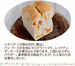 シチリア　1/2個400円 (税込)パン・ド・ミの生地にセミドライトマト、レッドチェダーチーズを巻き込んであります。上面にはエダムパウダー。夏季限定の商品でしたが、大人気のため定番化しました。