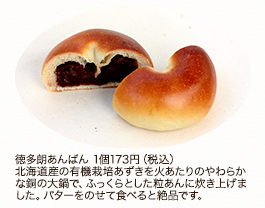 徳多朗あんぱん 1個 173円(税込)
北海道産の有機栽培あずきを火あたりのやわらかな銅の大鍋で、ふっくらとした粒あんに炊き上げました。バターをのせて食べると絶品です。