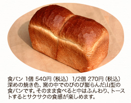食パン 1個 540円（税込）1/2個 270円（税込）深めの焼き色、窯の中でのびのび膨らんだ山型の食パンです。そのまま食べると中はふんわり、トーストするとサクサクの食感が楽しめます。