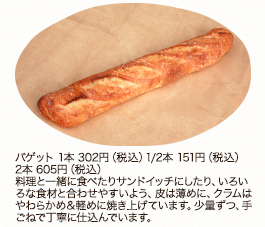 バゲット　1本　302円（税込） 1/2本 151円（税込）2本 605円（税込）料理と一緒に食べたりサンドイッチにしたり、いろいろな食材と合わせやすいよう、皮は薄めに、クラムはやわらかめ＆軽めに焼き上げています。少量ずつ、手ごねで丁寧に仕込んでいます。