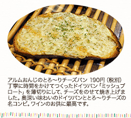 アルムおんじのとろ~りチーズパン 190円(税別)
丁寧に時間をかけて作ったドイツパン「ミッシュブロート」を薄切りにして、チーズをのせて焼き上げました。奥深い味わいのドイツパンととろ~りチーズの名コンビ。ワインのお供に最高です。