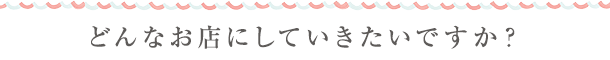 どんなお店にしていきたいですか?