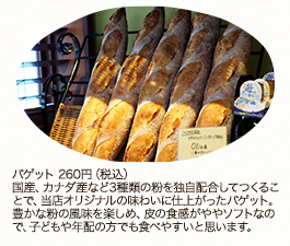 バゲット 260円（税込）国産、カナダ産など3種類の粉を独自配合してつくることで、当店オリジナルの味わいに仕上がったバゲット。豊かな粉の風味を楽しめ、皮の食感がややソフトなので、子どもや年配の方でも食べやすいと思います。