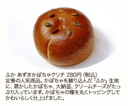 ふか あずきかぼちゃクリチ280円（税込）定番の人気商品。かぼちゃを練り込んだ「ふか」生地に、蒸かしたかぼちゃ、大納言、クリームチーズがたっぷり入っています。かぼちゃの種を丸くトッピングしてかわいらしく仕上げました。