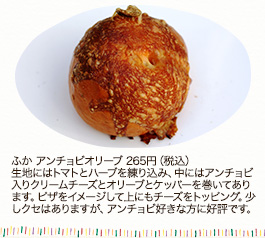 ふか アンチョビオリーブ 265円(税込)
生地にはトマトとハーブを練り込み、中にはアンチョビ入りクリームチーズとオリーブとケッパーを巻いてあります。ピザをイメージして上にもチーズをトッピング。少しクセはありますが、アンチョビ好きな方に好評です。