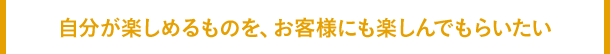 自分が楽しめるものを、お客様にも楽しんでもらいたい