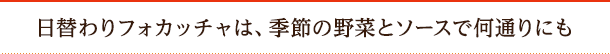 日替わりフォカッチャは、季節の野菜とソースで何通りにも