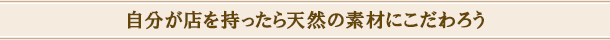 自分が店を持ったら天然の素材にこだわろう