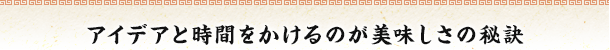 アイデアと時間をかけるのが美味しさの秘訣